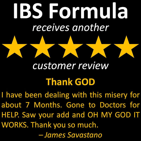 James' review of IBS Formula - I have been dealing with this misery for about 7 Months. Gone to Doctors for HELP. Saw your add and OH MY GOD IT WORKS. Thank you so much.